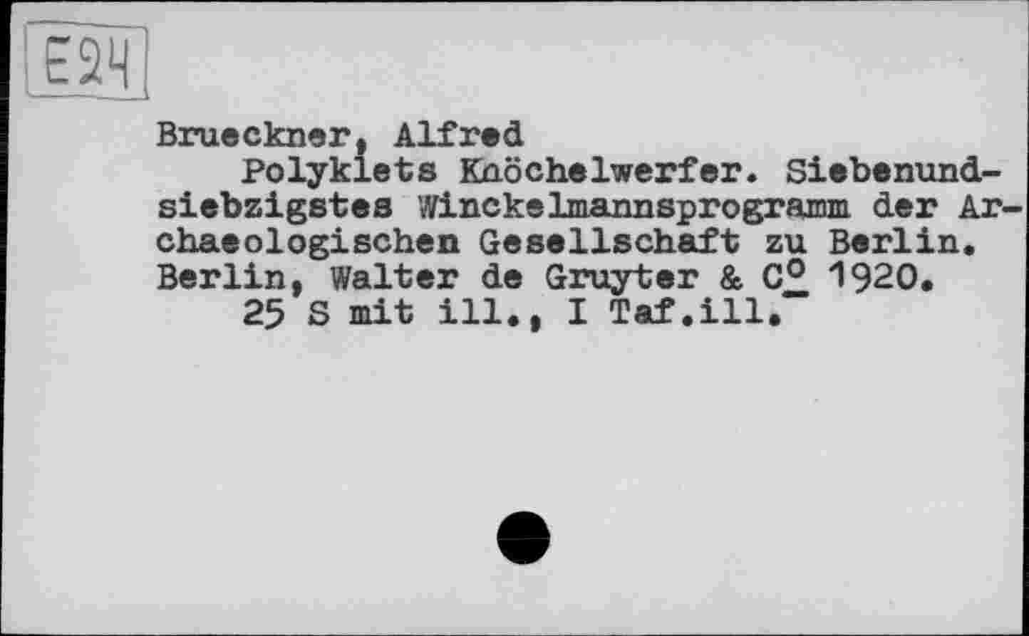 ﻿Е2Ч
Brueckner, Alfred
Polyklets Knöchelwerfer. Siebenundsiebzigstes Winckelmannsprogramm der Ar-chaeologischen Gesellschaft zu Berlin. Berlin, Walter de Gruyter & 0° 1920.
25 S mit ill., I Taf.ill.“